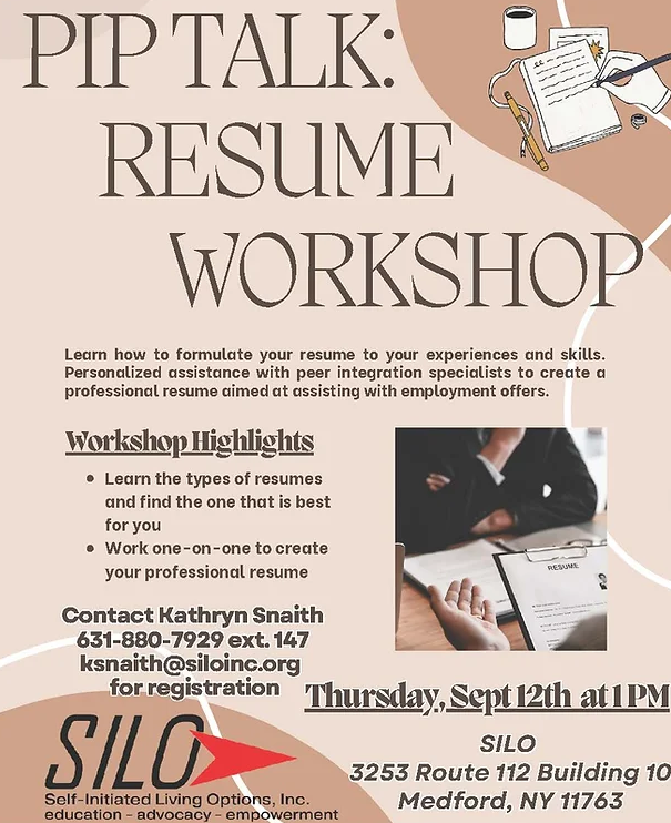 PIP TALK: RESUME WORKSHOP Learn how to formulate your resume to your experiences and skills. Personalized assistance with peer integration specialists to create a professional resume aimed at assisting with employment offers. Learn the types of resumes and find the one that is best for you  Work one-on-one to create your professional resume  SILO 3253 Route 112 Building 10 Medford, NY 11763  Thursday, Sept 12th at 1 PM For more information and events: www.siloinc.org  Contact Kathryn Snaith 631-880-7929 ext. 147 ksnaith@siloinc.org for registration