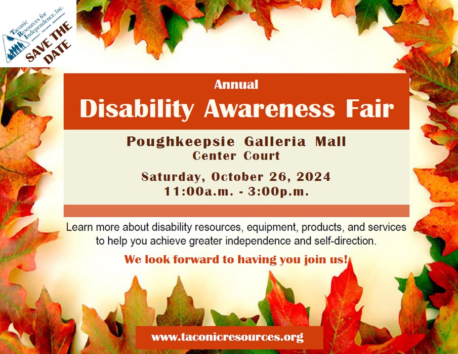 Annual Disability Awareness Fair Poughkeepsie Galleria Mall Center Court Saturday, October 26, 2024 11:00a.m. 3:00p.m. Learn more about disability resources, equipment, products, and services to help you achieve greater independence and self-direction. We look forward to having you join us! www.taconicresources.org