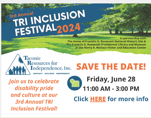 Image with a white background and photo of a green forest bordering the top. On the photo in a blue brush stroked background it says, 3rd Annual Tri Inclusion Festival 2024. In partnership with The home of Franklin D. Roosevelt National Historic Site and The Franklin D. Roosevelt Presidential Library and Museum at the Henry A Wallace Visitor and Education Center. In the white area on the bottom to the left is the text logo for Taconic Resources for Independence, Inc. The logo includes a triangle to the left of the text with the silouettes people of various abilities. Under the logo it says, Join us to celebrate disability pride and culture at our 3rd Annual TRI Inclusion Festival. To the right of this is SAVE THE DATE! Friday, June 28 11 AM - 3 PM. Click Here for more info