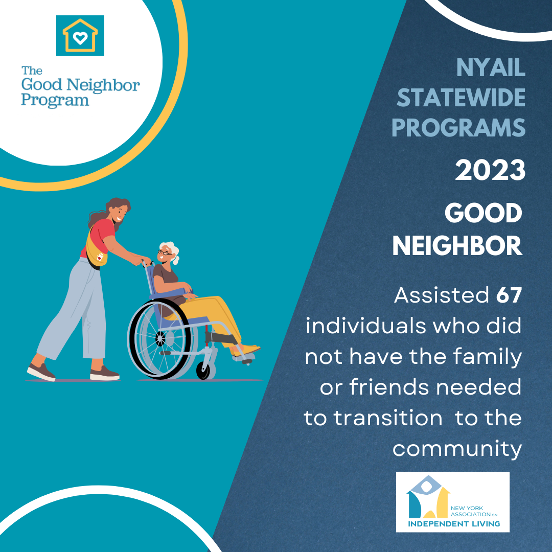 Image of a person pushing another person in a wheel chair both people smiling at eachother. NYAIL Statewide Programs. 2023 Good Neighbor. Assisted 67 individuals who did not have the family or friends needed to transition to the community. Includes Good Neighbor logo in top left corner with the words The Good Neighbor Program placed below to a golden yellow house icon on top of a teal square background with a white heart icon at its center. Includes NYAIL logo with the words New York Association on Independent Living on bottom right corner. The color scheme of teal, white and golden yellow used throughout.