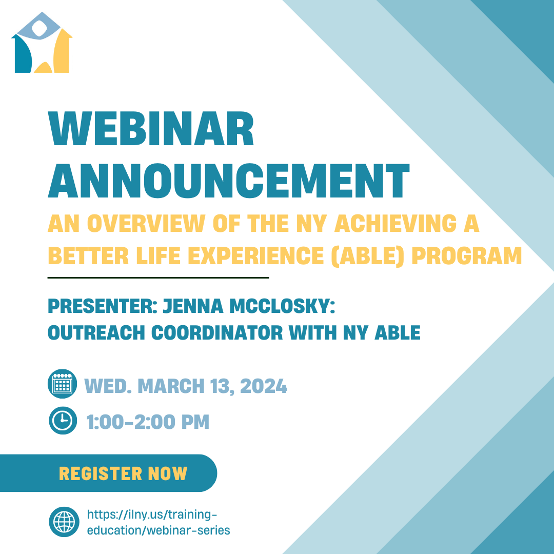 NYAIL Webinar Announcement: An Overview of the NY Achieving a Better Life Experience (ABLE) Program. Circular calendar icon and to the right Wed. March 13, 2024 directly below the date is a clock icon and to the right 1:00-2:00 PM. Below the date and time is a button like icon with the words register now in a golden yellow. Below button icon is a circular earth representing online web with the website https://ilny.us/training-education/webinar-series. The color theme using a palette of teal to light teal is used throughout. On the right side of the image is a design that uses three shades of teal forming a triple arrow shape. The NYAIL logo is included on the top left of the image. A house icon with a white icon person at its center. The house is a combination of dark teal, golden yellow, and a sea blue forming a border around the white person icon 