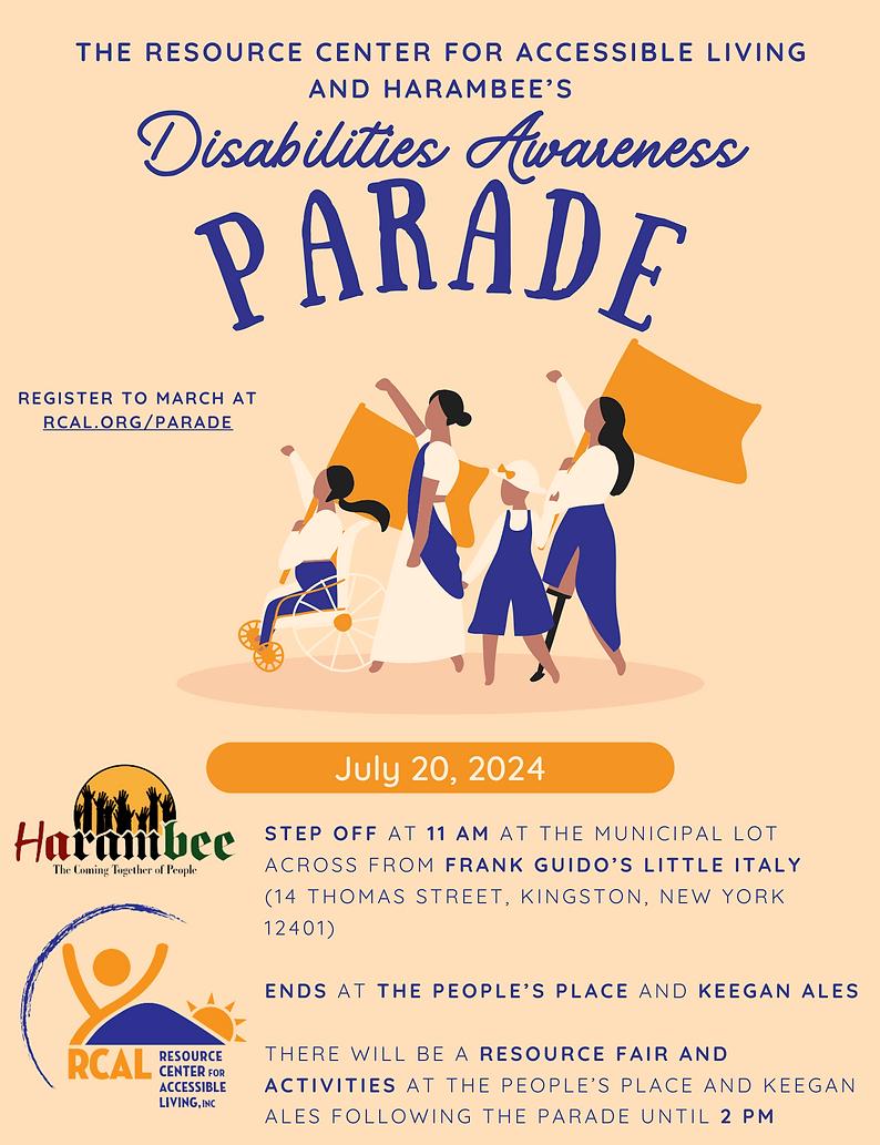 Flyer image with beige background and dark royal blue font colors.  The text at the top reads, The Resource Center for Accessible Living's and Harambees Disabilities Awareness Parade. Centered on the flyer is a group of people with various visible disabilities dressed in the color theme of navy and off white carrying flags and marching with fist in the air.  To the left it reads, Register to march at rcal.org/parade. Under the group it says,  July 20, 2024 - Step off at 11 AM at the municipal lot across from Frank Guidos Little Italy (14 thomas st, Kindston, NY 12401) Ends at the People's Place and Keegan Ales. There will be a resource fair and activities until 2PM