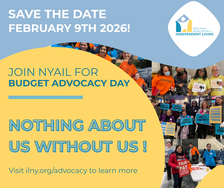 Image with a split background The top section is a light blue rectangle featuring the New York Association on Independent Living NYAIL logo in the top right corner The logo is a stylized house shape with an abstract figure inside Below the logo and in bold white text SAVE THE DATE FEBRUARY 9TH 2026 The lower section has a yellow background with teal and dark blue text reading JOIN NYAIL FOR BUDGET ADVOCACY DAY and NOTHING ABOUT US WITHOUT US Beneath smaller text directs viewers to visit ilnyorgadvocacy A collage of photos is integrated into the right and bottom edges showing diverse groups of people holding advocacy signs and wearing campaign shirts The signs highlight various causes such as CDPA and independent living funding