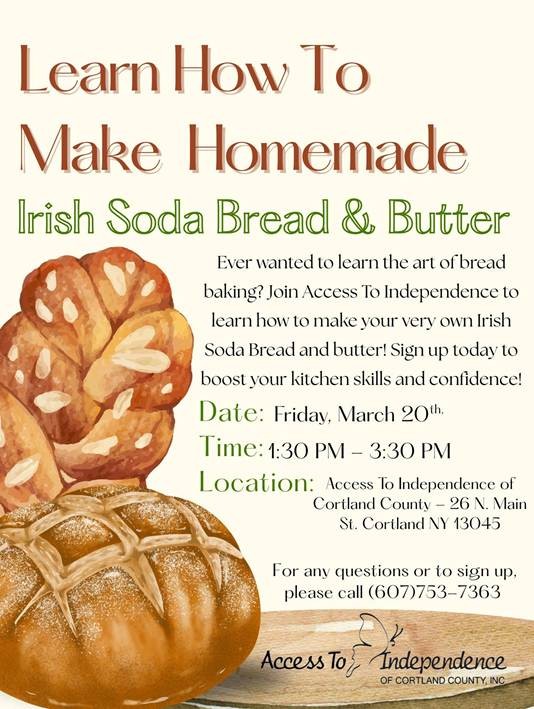 : An event flyer for a cooking class titled "Learn How To Make Homemade Irish Soda Bread & Butter." The poster features illustrations of baked bread and provides the following event details: •	Host: Access To Independence of Cortland County. •	Date & Time: Friday, March 20th, from 1:30 PM to 3:30 PM. •	Location: 26 N. Main St. Cortland, NY. •	Contact: Call (607) 753-7363 to sign up." 
