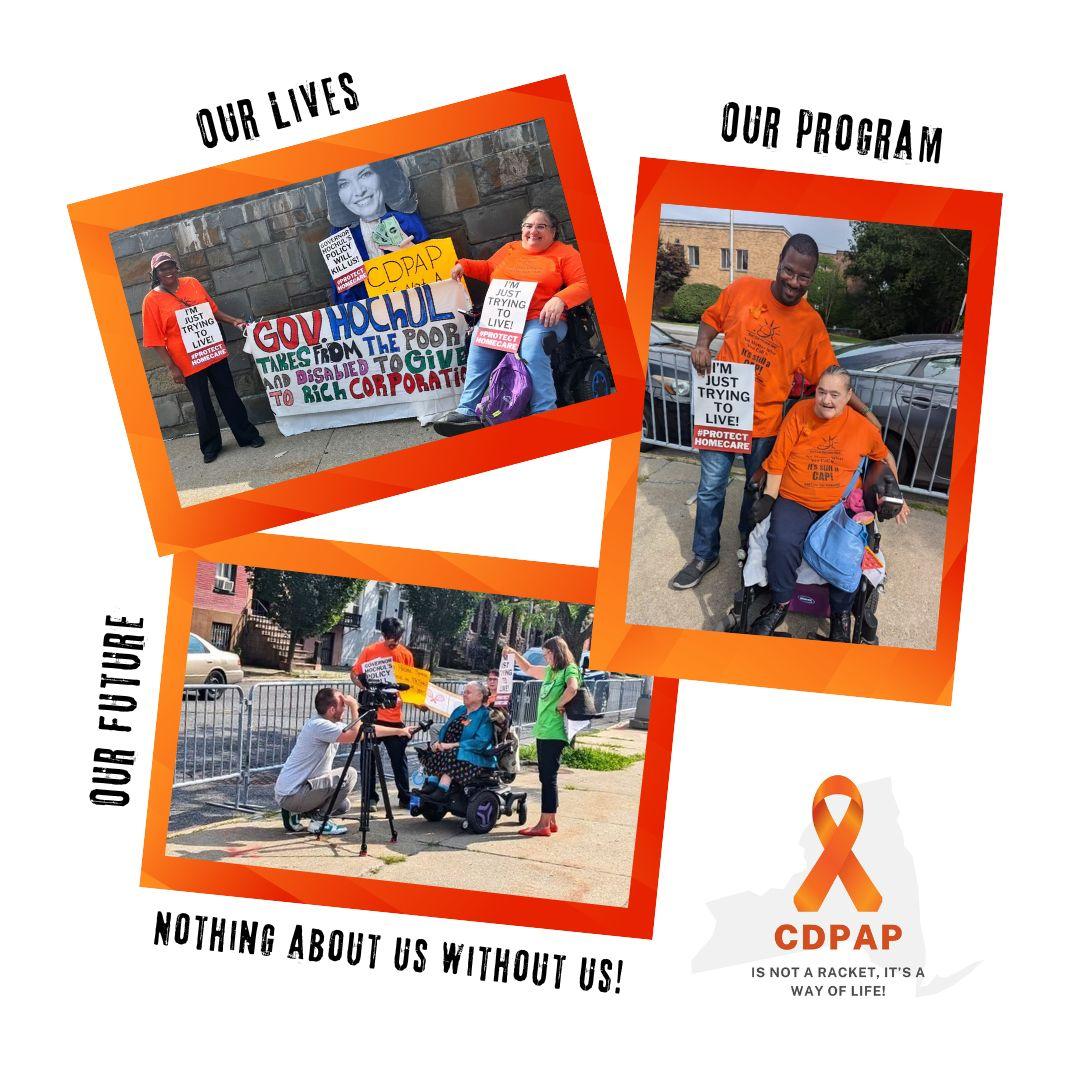 Alt text: Image of a collage of 3 photos with an orange border of protestors dressed in orange t-shirts. Top left photo has the words OUR LIVES above the photo of two women, one standing and one in a wheelchair standing on either side of a life size image of Governor Hochul. The banner they are holding reads Gov. Hochul takes from the poor and disabled to give to rich corporations. Top right photo is of a black man standing holding a sign that says, I’m just trying to live. #protecthomecare and Caucasian woman in a wheelchair smiling. Above the photo is says, OUR PROGRAM. Bottom left photo is of a Caucasian woman in a wheelchair being interviewed on camera with two others standing by her side holding up signage. The words OUR FUTURE border the left of the image and the words, NOTHING ABOUT US WITHOUT US is just below. Bottom right image is a graphic of an orange ribbon superimposed over a greyed-out NYS. Under the orange ribbon is says CDPAP is not a racket, it’s a way of life!