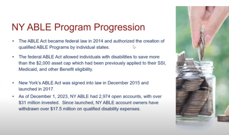 Screenshot of slide from presentation - NY Able Program Progression- text on screen says The ABLE Act became federal law in 2014 and authorized the creation of qualified ABLE Programs by individual states. • The federal ABLE Act allowed individuals with disabilities to save more than the $2,000 asset cap which had been previously applied to their SSI, Medicaid, and other Benefit eligibility. • New York’s ABLE Act was signed into law in December 2015 and launched in 2017. • As of December 1, 2023, NY ABLE had 2,974 open accounts, with over $31 million invested. Since launched, NY ABLE account owners have withdrawn over $17.5 million on qualified disability expenses.