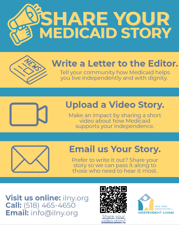 Graphic titled “Share Your Medicaid Story” with three options: write a letter to the editor explaining how Medicaid supports independent living, upload a short video story about how Medicaid supports independence, or email your written story. Contact information listed: ilny.org, (518) 465-4650, and info@ilny.org . A QR code labeled “Share your video story” and the New York Association on Independent Living logo appear at the bottom.