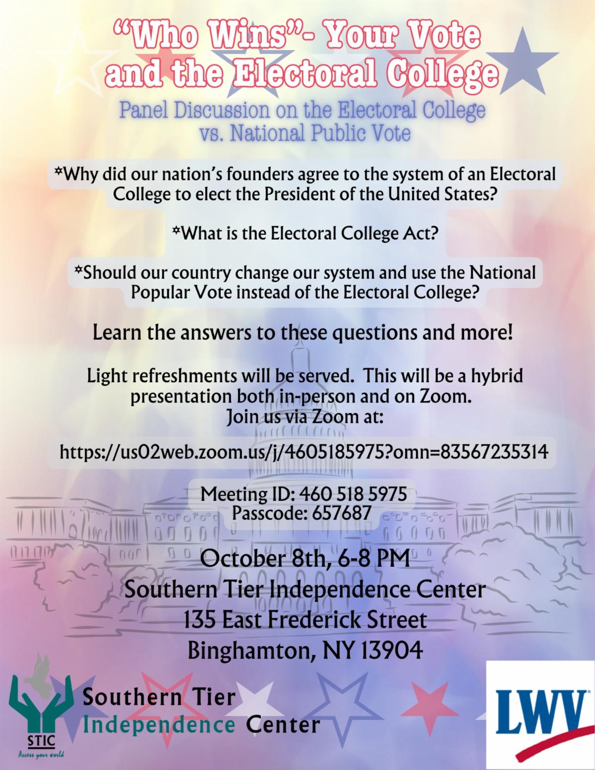 “WHO WINS” - Your Vote and the Electoral College: Panel discussion on the Electoral College vs. the National Public Vote, proudly hosted by the League of Women Voters and the Southern Tier Independence Center. Why did our nation's founders agree to the system of an Electoral College to elect the President of the United States? What is the Electoral College Act? What are the pros and cons of the Electoral College? Should our country change our system and use the National Popular Vote instead of the Electoral College? How might this happen? Learn the answers to these questions and more! Light refreshments will be served. This will be a hybrid presentation both in-person and on Zoom.