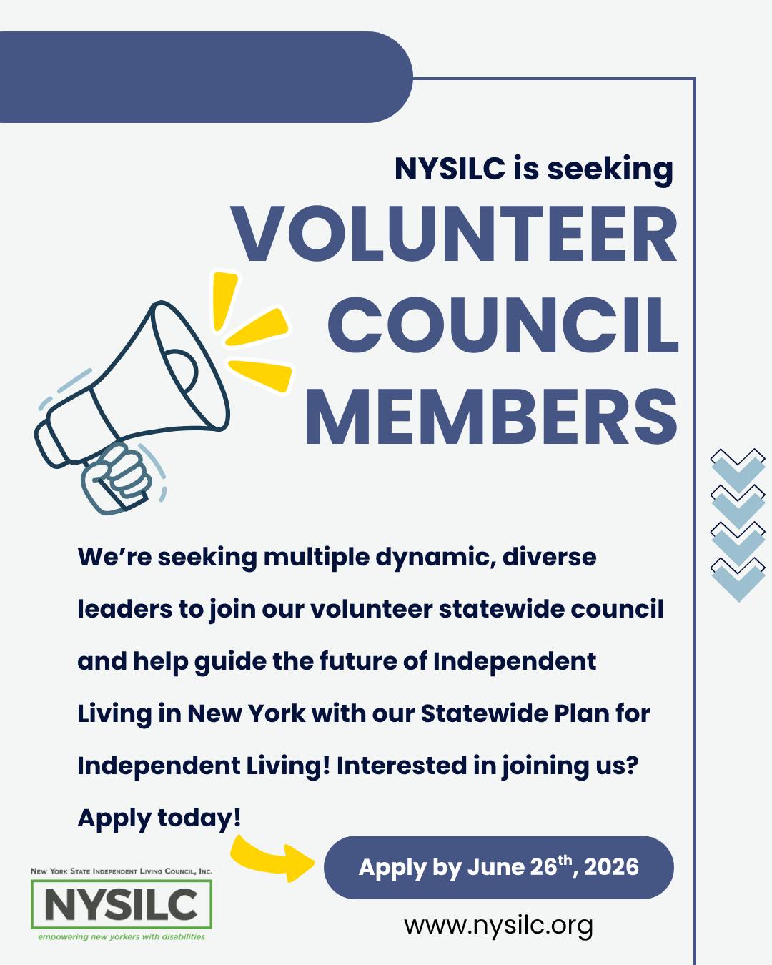 Graphic of a hand holding a megaphone with lines coming out of it. The NYSILC logo is in the bottom left corner. Text reads, “NYSILC is seeking Volunteer Council Member. We’re seeking multiple dynamic, diverse leaders to join our volunteer statewide council and help guide the future of Independent Living in New York with our Statewide Plan for Independent Living! Interested in joining us? Apply today!” an arrow points to the next text, “Apply by June 26th, 2026. www.nysilc.org
