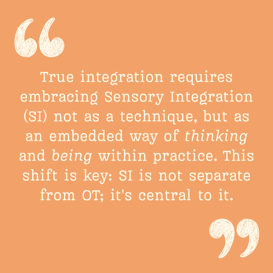 Orange background with white text that says "True integration requires embracing Sensory Integration (SI) not as a technique, but as an embedded way of thinking and being within practice. This shift is key: SI is not separate from OT; it's central to it. This approach allows us to incorporate other frameworks without diluting fidelity, strengthening and deepening our clinical reasoning. Coherence across perspectives, not eclecticism, defines this integration."