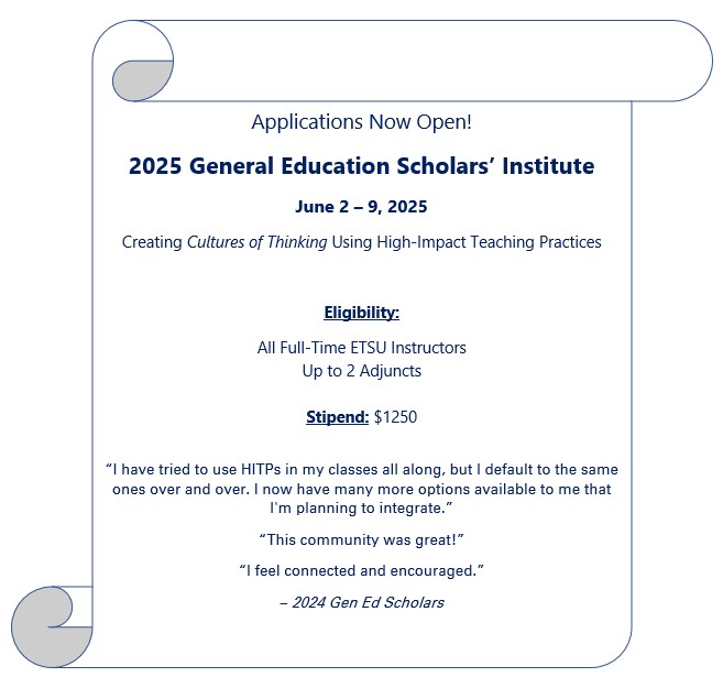 Applications Now Open! 2025 General Education Scholars' Institute  June 2-9, 2025  Creating cultures of thinking using high-impact teaching practices  eligibility:  all full-time etsu instructors  up to 2 adjuncts  Stipend: $1250  "I have tried to use HITPs in my classes all along, but I default to the same ones over and over. i now have many more options available to me that I'm planning to integrate." "This community was great!"  "I feel connected and encouraged."  -2024 Gen Ed Scholars