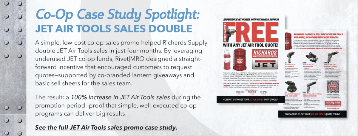A simple, low-cost co-op sales promo helped Richards Supply double JET Air Tools sales in just four months. By leveraging underused JET co-op funds, Rivet|MRO designed a straightforward incentive that encouraged customers to request quotes—supported by co-branded lantern giveaways and basic sell sheets for the sales team. The result: a 100% increase in JET Air Tools sales during the promotion period—proof that simple, well-executed co-op programs can deliver big results. View the full case study