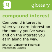 Compound Interest
Compound interest is when you earn interest on the money youâve saved and on the interest you earn along the way.
Source: Consumer Financial Protection Bureau
