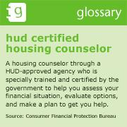 hud certified housing counselor A housing counselor through a HUD-approved agency who is specially trained and certified by the government to help you assess your financial situation, evaluate options, and make a plan to get you help.  Source: Consumer Financial Protection Bureau
