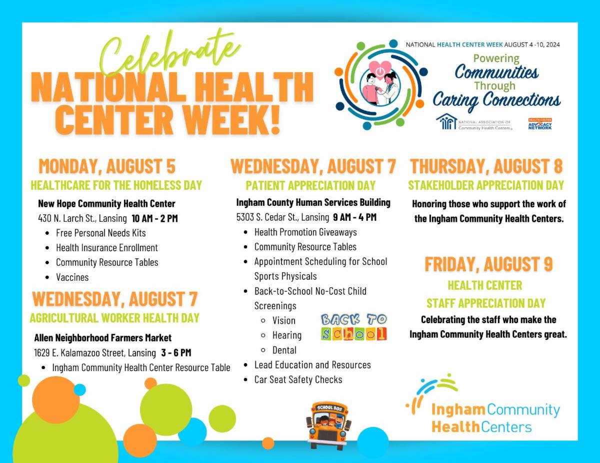 Celebrate national health center week. Monday august 5 healthcare for the homeless day. New Hope community health center. 10am-2pm. Wednesday August 7. Agricultural worker health day. Allen Neighborhood Farmers Market. 3-6 pm. Wednesday, August 7. Patient Appreciation day. Ingham county human services building 9am- 4pm. Thursday, August 8 Stakeholder appreciation day. Friday August 9 Health center staff appreciation day. 