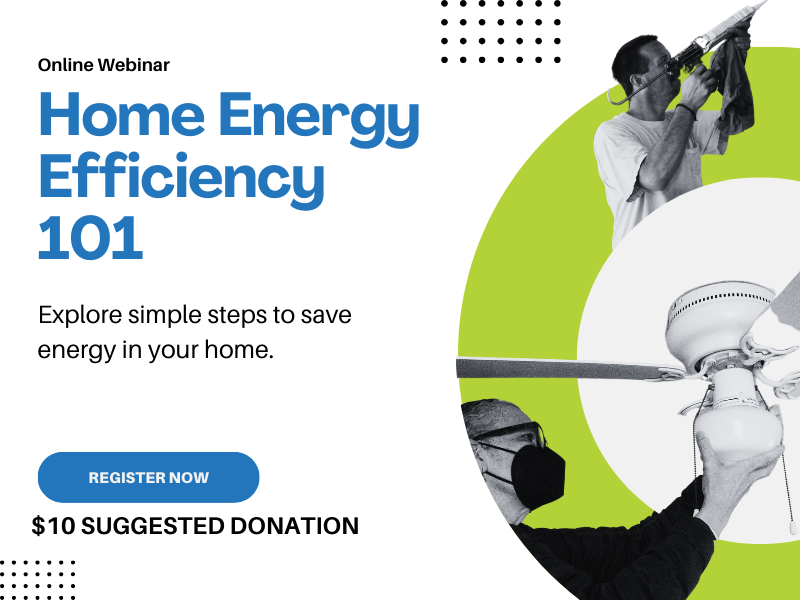 promotional graphic with white background text on right side reads online webinar, Home Energy Efficiency 101, explore simple steps to save energy in your home. Blue button: Register Now. $10 suggested donation. On the right side a bright green semicircle, on the top a black and white image of a male Energy Master with a caulk gun, on the bottom a female energy master changes the light on a ceiling fan.