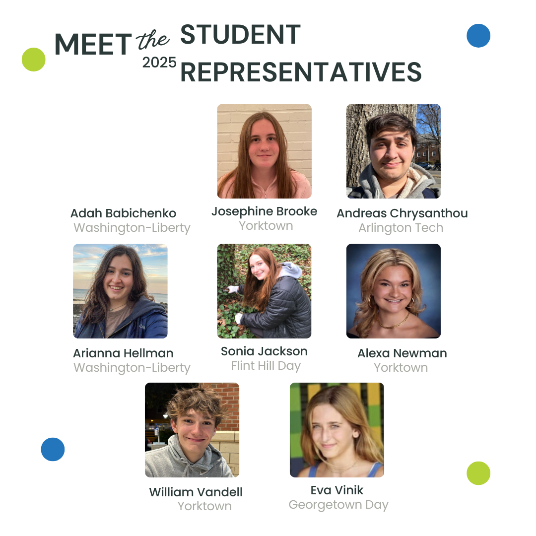 Meet the 2025 Student Representatives: (no photo) Adah Babichenko - Washington-Liberty, (headshot photo) Josephine Brooke - Yorktown, (headshot photo) Andreas Chrysanthou - Arlington Tech, (headshot photo) Arianna Hellman - Washington-Liberty, (headshot photo) Sonia Jackson - Flint Hill Day, (headshot photo) Alexa Newman - Yorktown, (headshot photo) William Vandell - Yorktown, (headshot photo) Eva Vinik - Georgetown Day. 