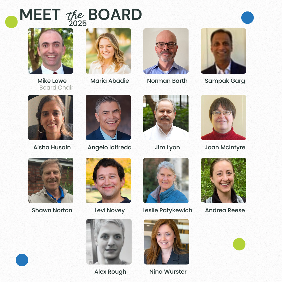Meet the 2025 Board: (headshot photo) Mike Lowe - Board Chair, (headshot photo) Maria Abadie, (headshot photo) Norman Barth, (headshot photo) Sampak Garg, (headshot photo) Aisha Husain, (headshot photo) Angelo Ioffreda, (headshot photo) Jim Lyon, (headshot photo) Joan McIntyre, (headshot photo) Shawn Norton, (headshot photo) Levi Novey, (headshot photo) Leslie Patykewich, (headshot photo) Andrea Reese, (headshot photo) Alex Rough, (headshot photo) Nina Wurster. 