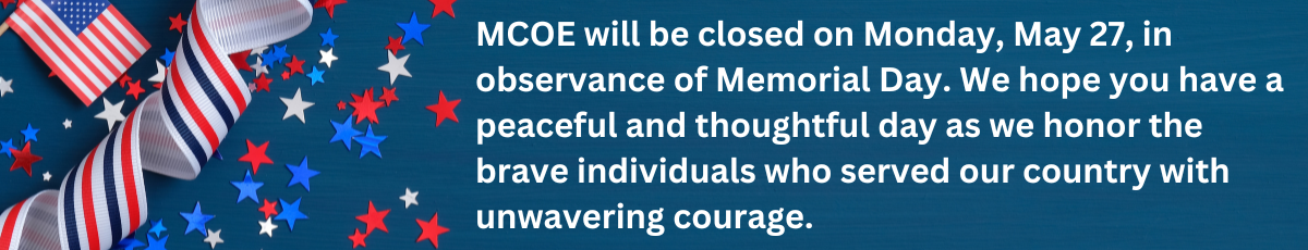 MCOE will be closed on Monday May 27 in observance of Memorial Day. We hope you have a peaceful and thoughtful day as we honor the brave individuals who served our country with unwavering courage.