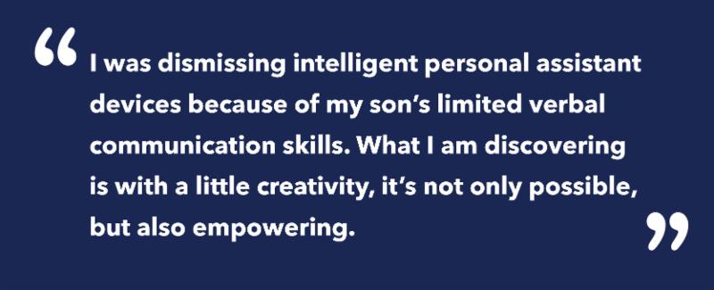On a blue background_ the following quote is written_ I was dismissing intelligent personal assistant devices because of my son_s limited verbal communication skills. What I am discovering is with a little creativity_ it_s not only possible_ but also empowering.