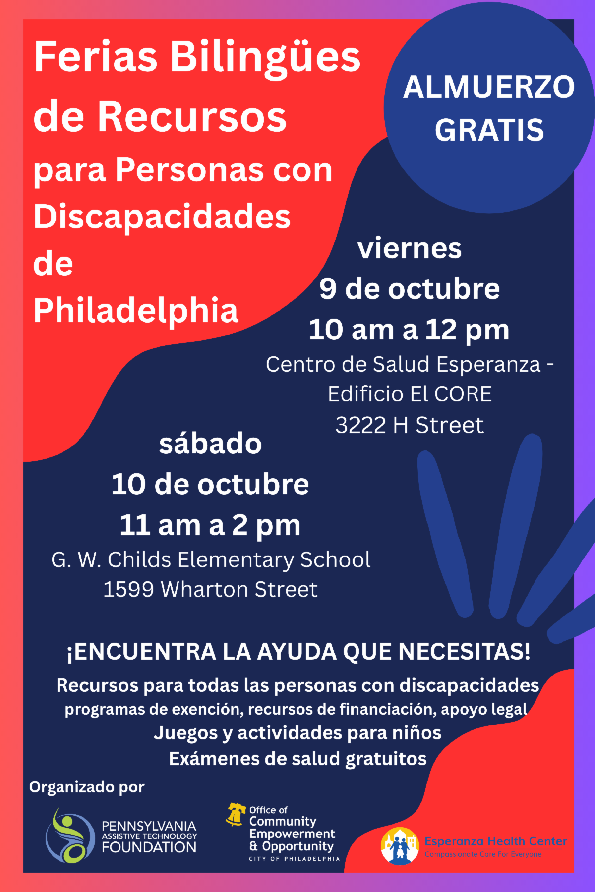 Este folleto de color rojo, azul y morado, contiene información sobre dos ferias bilingües de recursos para personas con discapacidades que se llevarán acabo en la ciudad de Filadelfia. Se ofrecerá almuerzo gratis. La primera feria se llevará acabo en el Edificio CORE en el Centro de Salud Esperanza (3222 H Street) el viernes 9 de octubre empezando a las 10 de la mañana y concluyendo al medio día. La segunda feria se llevará acabo de la escuela G. W. Childs Elementary School (1599 Wharton Street) el día sábado 10 de octubre empezando a las 11 de la mañana y concluyendo a las 2 de la tarde. En estas ferias podrás encontrar la ayuda que necesitas, incluyendo recursos para personas con discapacidades, programas de exensión, recursos de financiación, apoogy legal, juegos y actividades para niños, y exámenes de salud gratuitos. Las ferias están siendo organizadas por las siguientes organizaciones: Pennsylvania Assistive Technology Foundation, Office of Community Empowerment and Opportunity, y Esperanza Health Center.