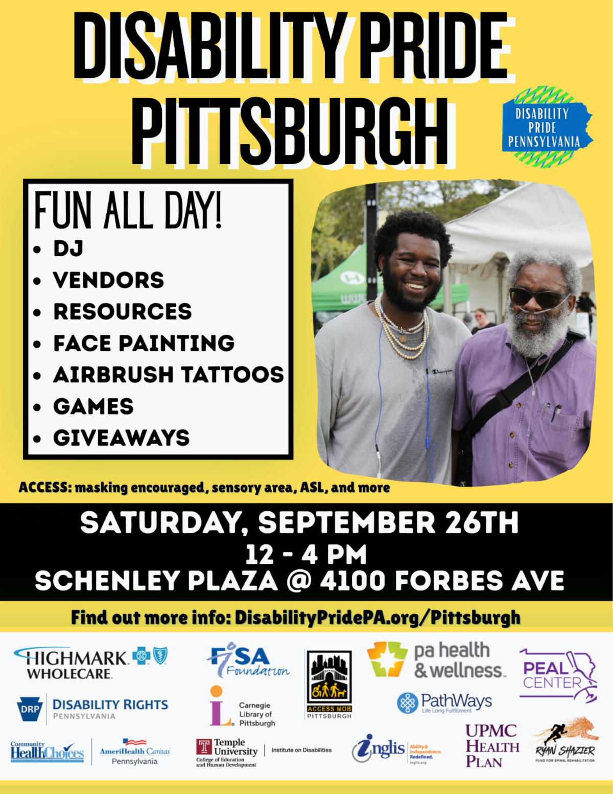 Description of image: A flyer promoting Disability Pride Pittsburgh. It has a yellow background and features an image from a previous Disability Pride Pittsburgh celebration of two people smiling at the camera. Date: Saturday September 26th Time: 12 PM - 4 PM Location: Schenley Plaza, 4100 Forbes Avenue Details: This family friendly event features accessible games, vendors, resource tables, face painting, airbrush tattoos, giveaways, and a DJ all day! Vendor/resource tables are still available, contact Vicki@DisabilityPridePA.org. Learn more: Go to https://www.disabilitypridepa.org/pittsburgh