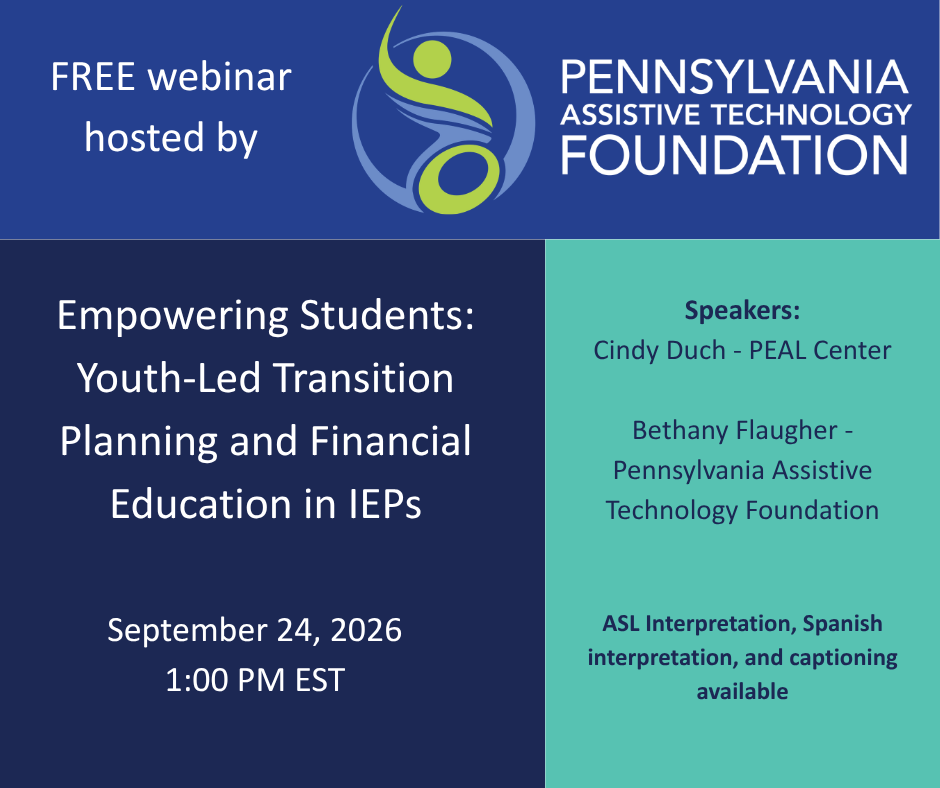 Promotional graphic for a free webinar hosted by Pennsylvania Assistive Technology Foundation, featuring our logo across the top dark blue header. The main section is split into two panels: on the dark blue left side, white text displays the event title, "Empowering Students: Youth-Led Transition Planning and Financial Education in IEPs," above the date and time, September 24, 2026, at 1:00 PM EST. On the teal right side, dark navy text lists the featured speakers—Cindy Duch from the PEAL Center and Bethany Flaugher from Pennsylvania Assistive Technology Foundation—and notes at the bottom that ASL interpretation, Spanish interpretation, and captioning will be available.