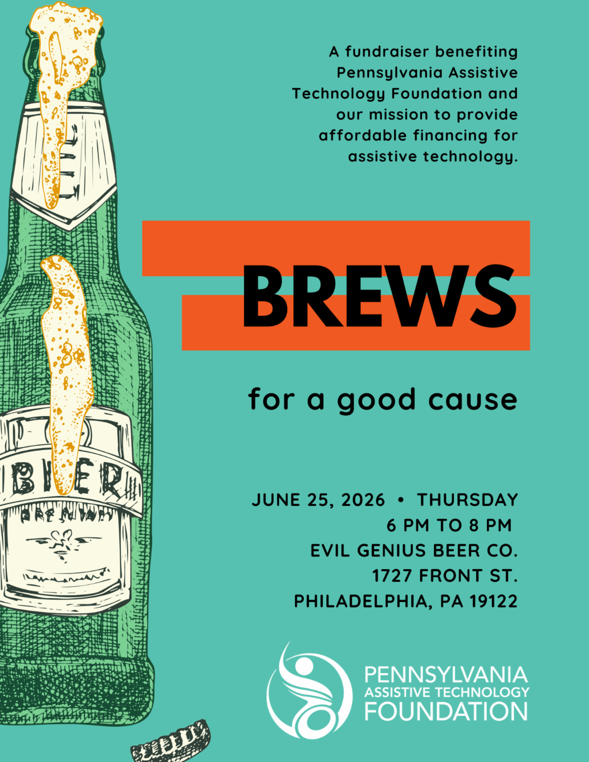 Promotional flyer for "Brews for a Good Cause," a fundraiser benefiting Pennsylvania Assistive Technology Foundation and its mission to provide affordable financing for assistive technology. The flyer has a teal background with a large illustrated green beer bottle along the left side, topped with overflowing foam and a detached bottle cap near the bottom. Across the center, the word "BREWS" appears in large black letters over two orange horizontal bars, with "for a good cause" written below in black. In the upper right, text explains the fundraiser's purpose. Event details read: Thursday, June 25, 2026, from 6:00 p.m. to 8:00 p.m. at Evil Genius Beer Co., 1727 Front Street, Philadelphia, PA 19122. Pennsylvania Assistive Technology Foundation logo and name appear in white at the bottom right.