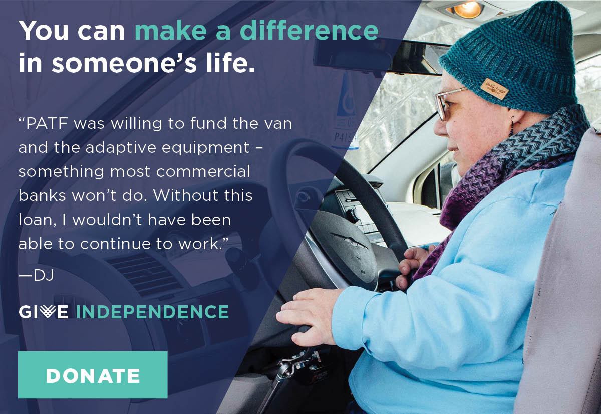 You can make a difference in someones life. PATF was willing to fund the van and the adaptive equipment something most commercial banks wont do. Without this loan I would not have been able to continue to work says DJ. Give Independence. Donate