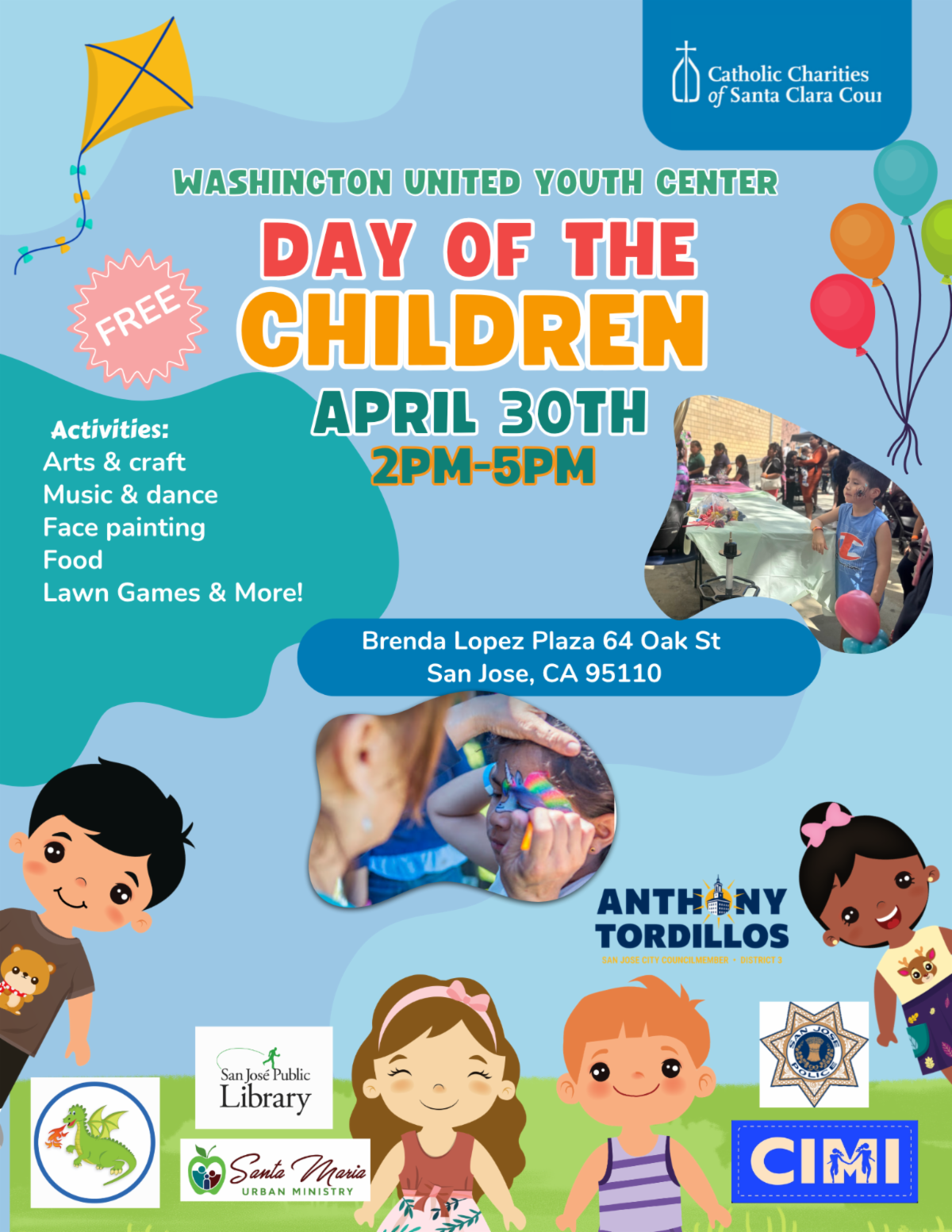 Flyer from Catholic Charities of Santa Clara County with the following text: Washington United Youth Center Day of the Children April 30th, 2pm-5pm. Activities: arts and crafts, music and dance, face painting, food, lawn games, and more. Address: Brenda Lopez Plaza 64 Oak Street San Jose CA 95110. Sponsored by the Office of Councilmember Anthony Tordillos, SJ Public Library, Santa Maria Urban Ministry, CIMI, SJPD, and Happy Hollow.