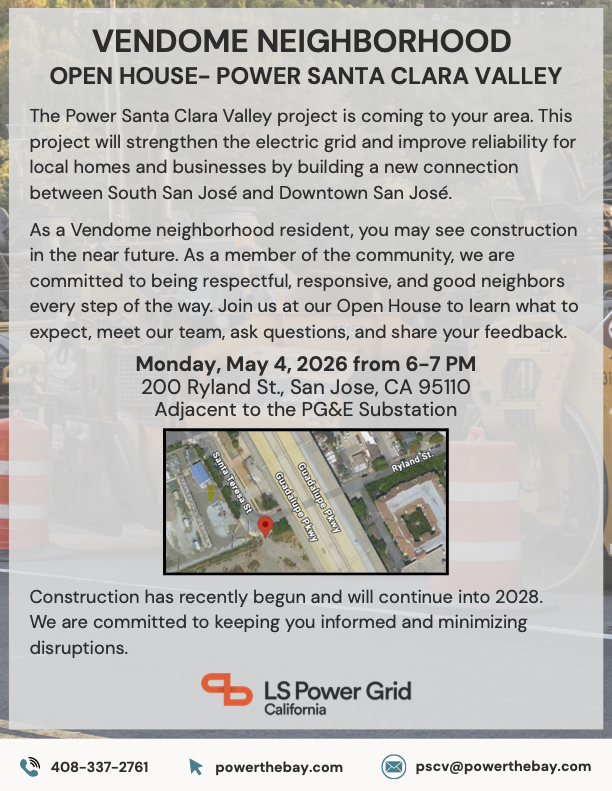 Flyer with the following text: VENDOME NEIGHBORHOOD OPEN HOUSE- POWER SANTA CLARA VALLEY The Power Santa Clara Valley project is coming to your area. This project will strengthen the electric grid and improve reliability for local homes and businesses by building a new connection between South San José and Downtown San José. As a Vendome neighborhood resident, you may see construction in the near future. As a member of the community, we are committed to being respectful, responsive, and good neighbors every step of the way. Join us at our Open House to learn what to expect, meet our team, ask questions, and share your feedback. Monday, May 4, 2026 from 6-7 PM 200 Ryland St., San Jose, CA 95110 Adjacent to the PG&E Substation Construction has recently begun and will continue into 2028. We are committed to keeping you informed and minimizing disruptions.