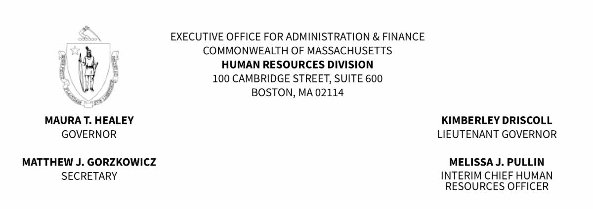EXECUTIVE OFFICE FOR ADMINISTRATION AND FINANCE
COMMONWEALTH OF MASSACHUSETTS
HUMAN RESOURCES DIVISION
100 CAMBRIDGE STREET SUITE 600
BOSTON MA 02114
Maura T. Healey Governor
Kimberley Driscoll Lieutenant Governor
Matthew Gorzkowicz Secretary