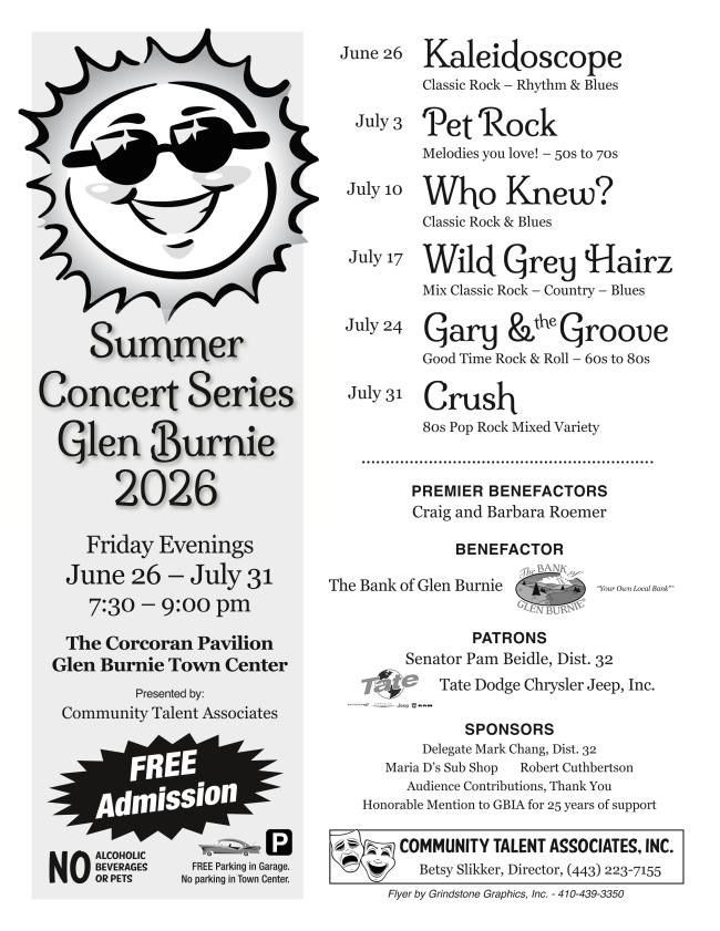 2026 Summer Concert Series Glen Burnie 2026 flyer. Friday Evenings June 26 - July 31. 7:30 - 9:00 pm. The Corcoran Pavilion, Glen Burnie Town Center. Presented by Community Talent Associates. Free Admission. No alcoholic beverages or pets. Free parking in garage. No parking in Town Center. June 26 Kaleidoscope July 3 Pet Rock July 10 Who Knew? July 17 Wild Grey Hair July 24 Gary & the Groove July 31 Crush.  Premier Benefactors: Craig and Barbara Roemer. Benefactor: The Bank of Glen Burnie. Patrons: Senator Pam Beidle, D32, Tate Dodge Chrysler Jeep Inc, Sponsors: Delegate Mark Chang, Dist. 32, Maria D's Sub Shop, Robert Cuthbertson, Audience Contributions. Honorable Mention to GBIA for 25 years of support!