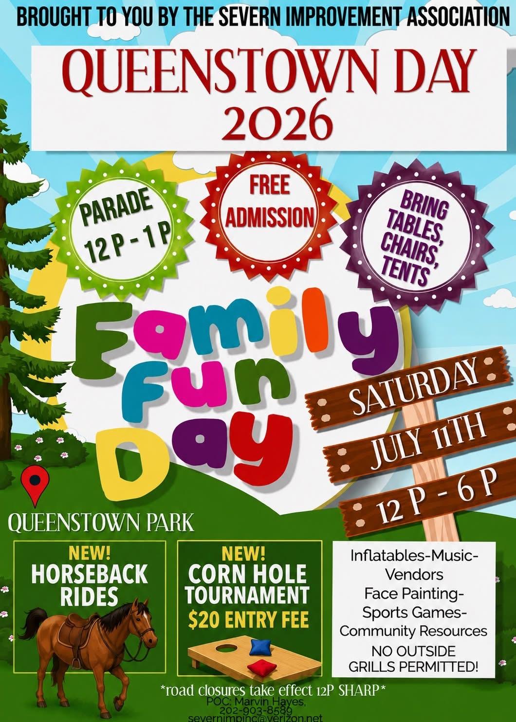 Flyer Brought to you by the Severn Improvement Association. Queenstown Day 2026. Saturday July 11th, 12 pm - 6 pm. Parade 12 pm - 1pm. Free Admission. Bring tables, chairs, tents. Queenstown Park. New! Horseback rides. New! Corn Hole tournament - $20 entry fee.  Inflatables-music-vendors-face painting-sport games-community resources. No outside grills permitted! *Road closures take effect 12 pm SHARP". POC Marvin Hayes, 202-903-8589, severnimpinc@verizon.net