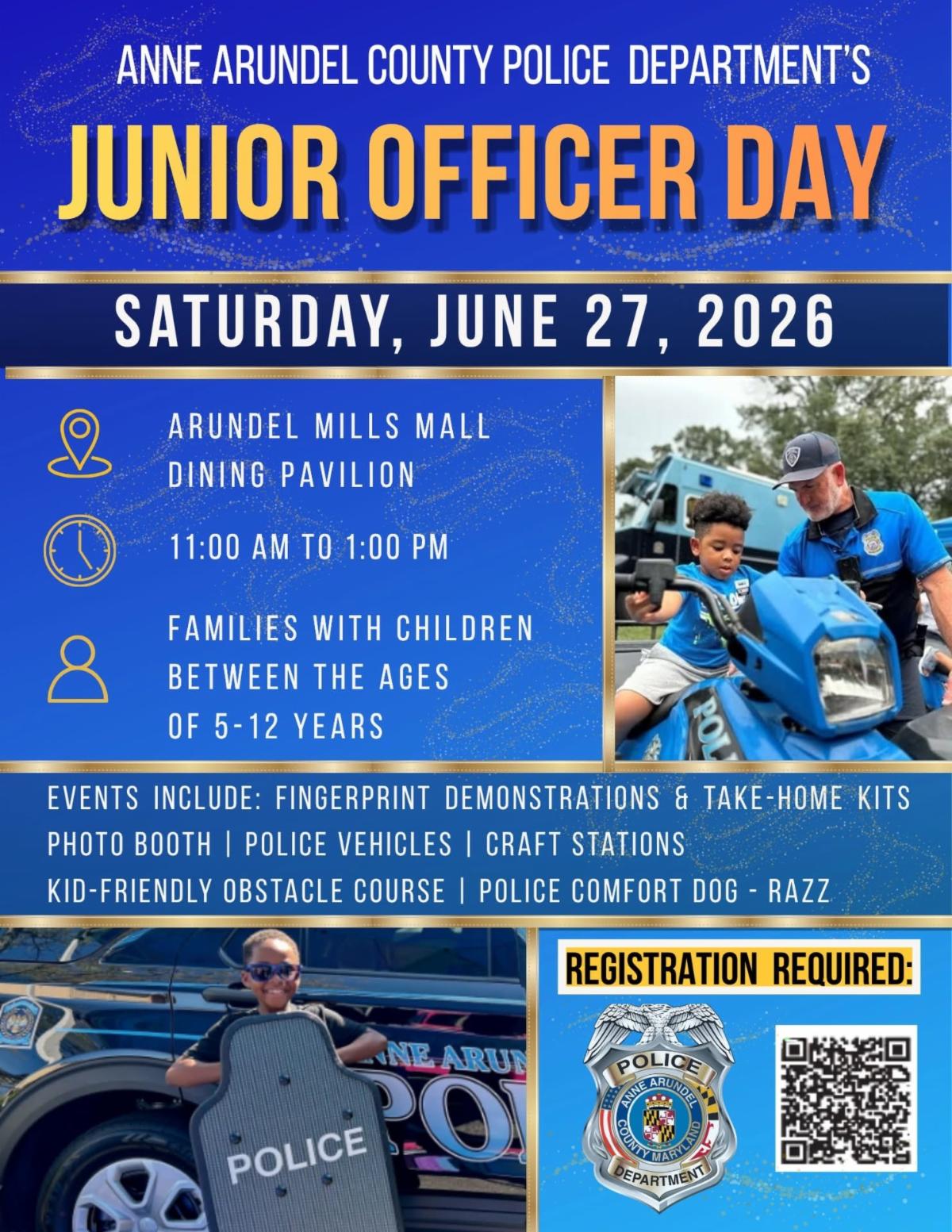Anne Arundel County Police department's Junior Officer Day. Saturday, June 27, 2026. Arundel Mills Mall Dining Pavilion. 11:00 am to 1:00 pm. Families with children between the ages of 5 and 12 years. Events include: fingerprint demonstrations & take-home kits, photo booth, police vehicles, craft stations, kid-friendly obstacle course, police comfort dog-Razz. Registration required at: https://arundelmills-juniorofficerdiscoveryday.splashthat.com/