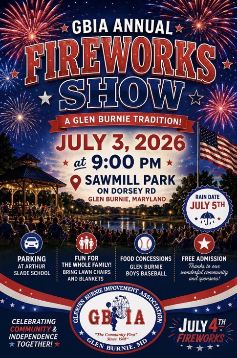 flyer with rendering of fireworks, American flay and spectators. GBIA Annual Fireworks Show. A Glen Burnie tradition! July 3, 2026 at 9:00 pm. Sawmill Park on Dorsey Rd, Glen Burnie, Maryland. Rain Date July 5th.  Parking at Arthur Slade School. Fun for the Whole Family! Bring lawn chairs and blankets. Food concessions Glen Burnie boys baseball. Free Admission, thanks to our wonderful community and sponsors! Glen Burnie Improvement Association logo. Celebrating Community & Independence together! 