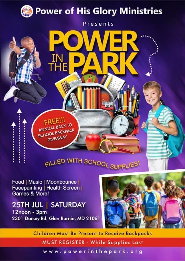 Flyer with photo of backpack and school supplies. Power of His Glory Ministries Presents Power in the Park. Free Annual Back to School Backpack Giveaway filled with School Supplies. 26th July, Saturday, 12 noon-3pm. 2301 Dorsey Rd, Glen Burnie MD 21061. Food, music, moonbounce, facpainting, health screen, games & more! Children must be present to receive backpack. Must register - while supplies last. www.powerinthepark.org