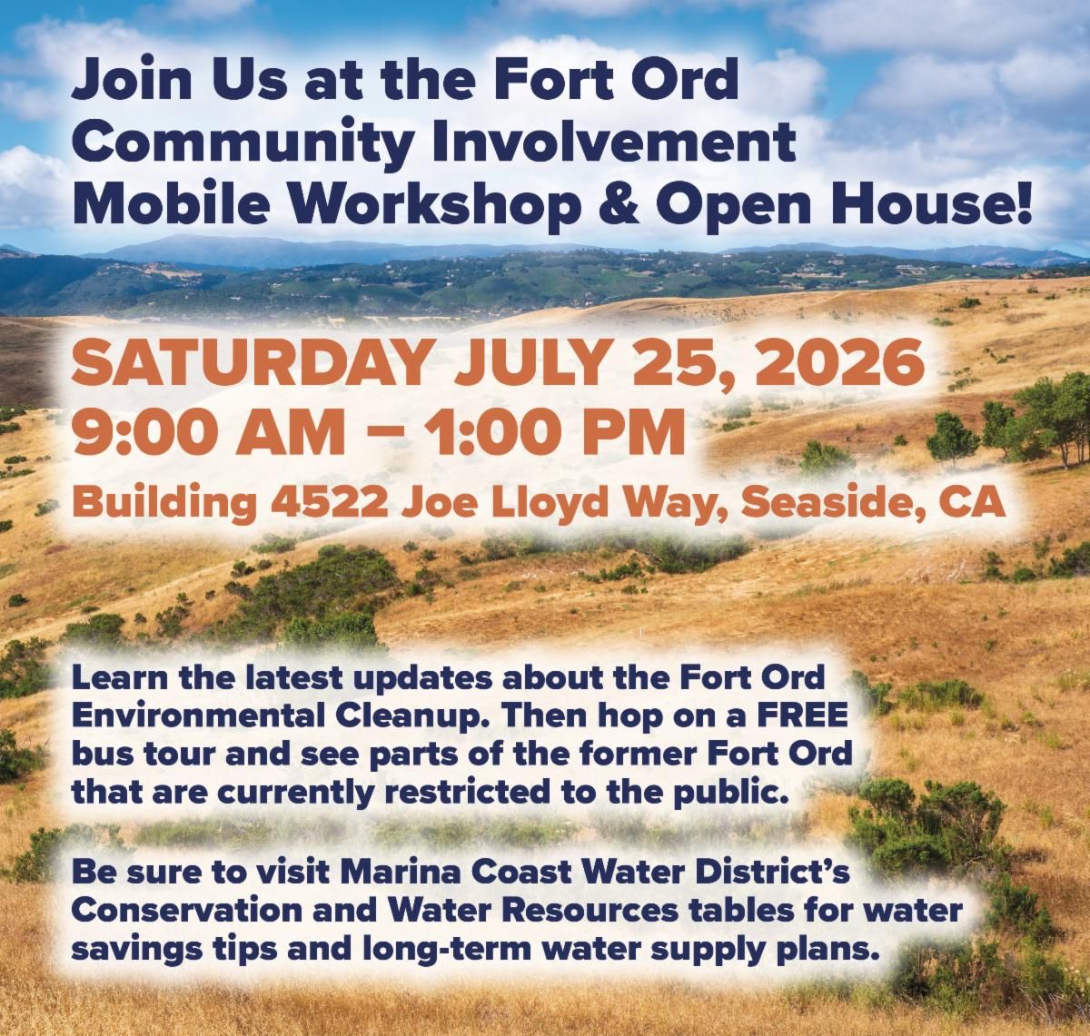 Join Us at the Fort Ord Community Involvement Mobile Workshop & Open House! SATURDAY JULY 25, 2026 9:00 AM - 1:00 PM Building 4522 Joe Lloyd Way, Seaside, CA Learn the latest updates about the Fort Ord Environmental Cleanup. Then hop on a FREE bus tour and see parts of the former Fort Ord that are currently restricted to the public. Be sure to visit Marina Coast Water District's Conservation and Water Resources tables for water savings tips and long-term water supply plans.