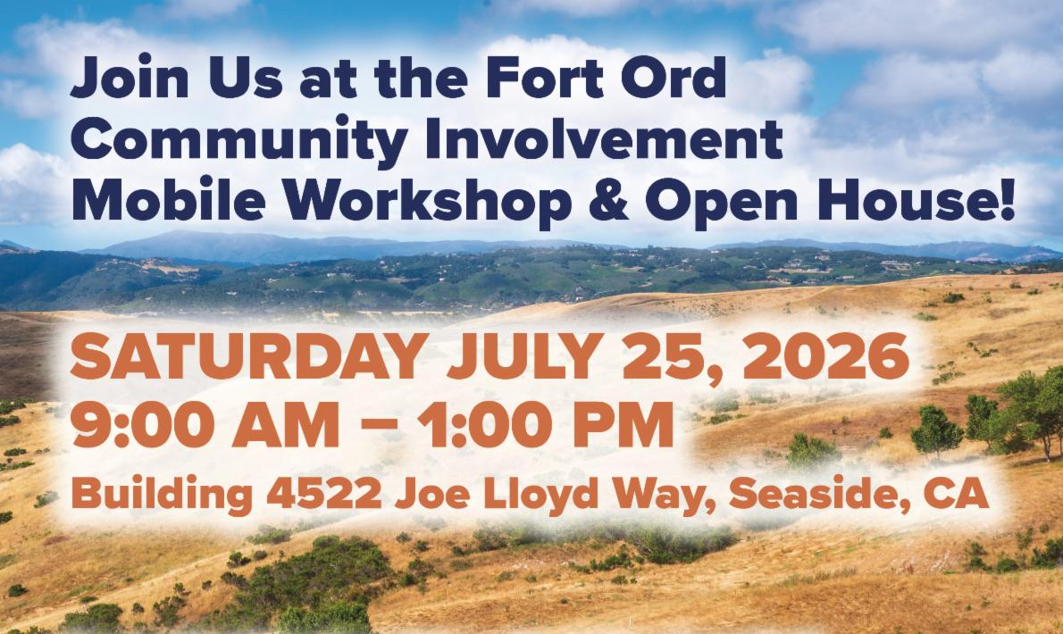 Join Us at the Fort Ord Community Involvement Mobile Workshop & Open House!     Saturday July 25, 2026 9:00 AM – 1:00 PM Building 4522 Joe Lloyd Way, Seaside, CA    Learn the latest updates about the Fort Ord Environmental Cleanup. Then hop on a FREE bus tour and see parts of the former Fort Ord that are currently restricted to the public.     Be sure to visit Marina Coast Water District’s Conservation and Water Resources tables for water savings tips and long-term water supply plans.