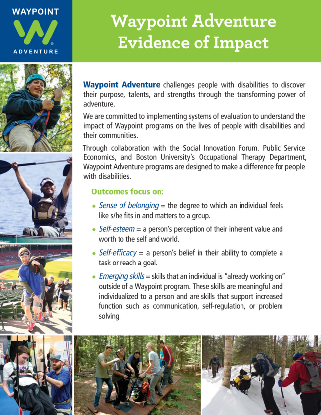 Waypoint Adventure challenges people with disabilities to discover their purpose_ talents_ and strengths through the transforming power of adventure.   We are committed to implementing systems of evaluation to understand the impact of Waypoint programs on the lives of people with disabilities and their communities.  Through collaboration with the Social Innovation Forum_ Public Service Economics_ and Boston University_s Occupational Therapy Department_ Waypoint Adventure programs are designed to make a difference for people with disabilities. Outcomes focus on_ __Sense of belonging _ the degree to which an individual feels like s_he fits in and matters to a group. __Self-esteem _ a person_s perception of their inherent value and worth to the self and world. __Self-efficacy _ a person_s belief in their ability to complete a task or reach a goal. __Emerging skills _ skills that an individual is _already working on_ outside of a Waypoint program. These skills are meaningful and individualized to a person and are skills that support increased function such as communication_ self-regulation_ or problem solving.