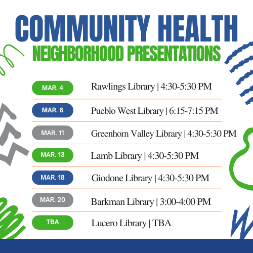 Community Health Neighborhood Presentaions: March 4, Rawlings Library, 4:30-5:30 pm. March 6, Pueblo West Library,6:15-7:15 pm. March 11 Greenhorn Valley Library, 4:30-5:30 pm. March 13, Lamb Library, 4:30-5:30 pm. March 18 Giodone Library, 4:30-5:30 pm. March 20, Barkman Library, 3:00-4:00pm. TBA Lucero Library.