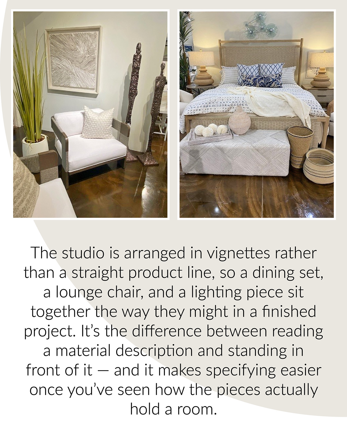 Left, a lounge chair with a textured white cushion beside a woven-wood side table, framed textile art, and bronze sculptural figures. Right, a wicker-framed bed styled with blue-and-white patterned bedding, a woven bench, and layered baskets. The studio is arranged in vignettes rather than a straight product line, so a dining set, a lounge chair, and a lighting piece sit together the way they might in a finished project. It's the difference between reading a material description and standing in front of it — and it makes specifying easier once you've seen how the pieces actually hold a room.