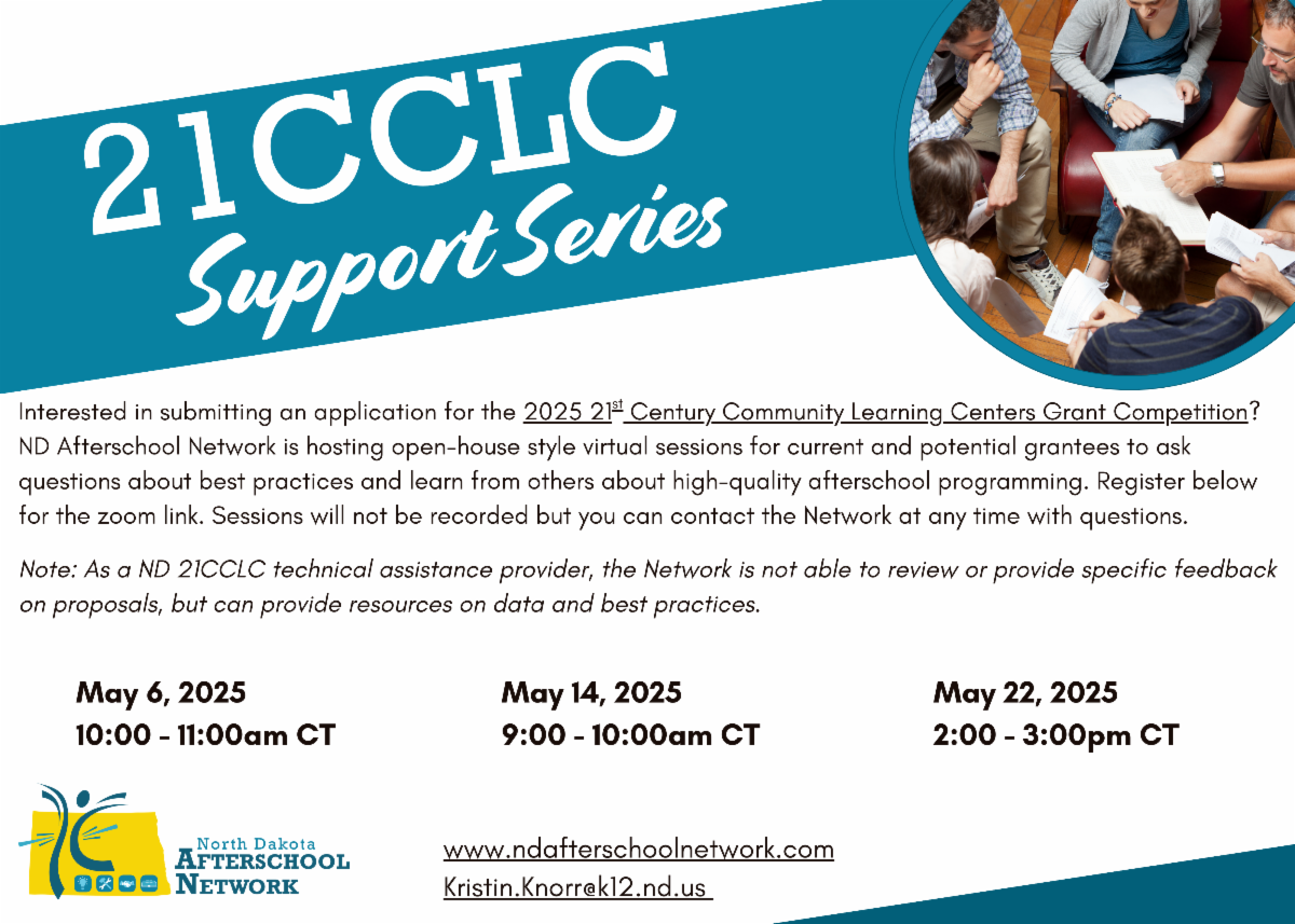 Interested in submitting an application for the 2025 21st Century Community Learning Centers Grant Competition? ND Afterschool Network is hosting open-house style virtual sessions for current and potential grantees to ask questions about best practices and learn from others about high-quality afterschool programming. Register below for the Zoom link. Sessions will not be recorded but you can contact the Network at any time with questions. Note: As a ND 21CCLC technical assistance provider, the Network is not able to review or provide specific feedback on proposals, but can provide resources on data and best practices. Session dates and times are: May 6, 2025 from 10:00 to 11:00am CT, May 14, 2025 from 9:00 to 10:00am CT, and May 22, 2025 from 2:00 to 3:00pm CT. Visit www.ndafterschoolnetwork.com or email Kristin.Knorr@k12.nd.us for more information.