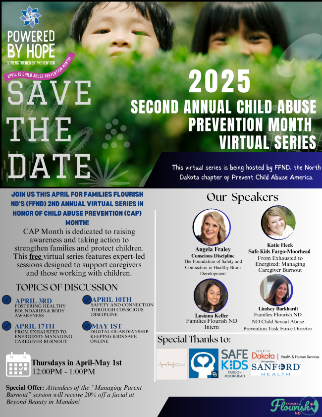 Powered by Hope Strengthened by Prevention, April is Child Abuse Prevention Month - Save the Date for the 2025, Second annual Child Abuse Prevention Month Virtual Series. This virtual series is being hosted by FFND, the North Dakota Chapter of Prevent Child Abuse America.  US THIS APRIL FOR FAMILIES FLOURISHND’S (FFND) 2ND ANNUAL VIRTUAL SERIES INHONOR OF CHILD ABUSE PREVENTION (CAP)MONTH! CAP Month is dedicated to raisingawareness and taking action tostrengthen families and protect children.This free virtual series features expert-ledsessions designed to support caregiversand those working with children. Topics of discussion - April 3rd fostering healthy boundaries and body awareness, April 10th safety and connection through conscious discipline, April 17th from exhausted to energized: managing caregiver burnout, May 1 digital guardianship: keeping kids safet online. Thursdays in April -May 1st from 12:00 PM to 1:00PM. Special Offer: Attendees of the “Managing ParentBurnout” session will receive 20% off a facial atBeyond Beauty in Mandan! Our speakers: Angela Fraley (conscious discipline) for the foundations of safety and connection in healthy brain development, Katie Heck (Safe Kids Fargo-Moorhead) for from exhausted to energized: managing caregiver burnout, Lusiana Keller (Families Flourish ND) intern, and Lindsey Burkhardt (Families Flourish ND) ND Child Sexual Abuse Prevention Task Force Director. Special thanks to beyond beauty, Safe Kids Fargo-Moorhead, ND Health and Human Services, and Sanford Health