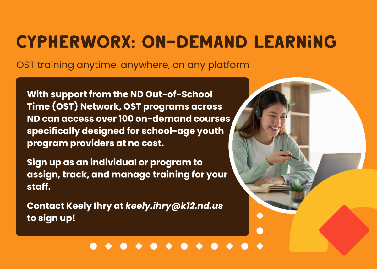 graphic that says cypherworx on demand learning OST training anytime anywhere on any platform. With support from the ND Out-of-School Time (OST) Network, OST programs across ND can access over 100 on-demand courses specifically designed for school-age youth program providers at no cost.   Sign up as an individual or program to assign, track, and manage training for your staff.   Contact Keely Ihry at keely.ihry@k12.nd.us to sign up!