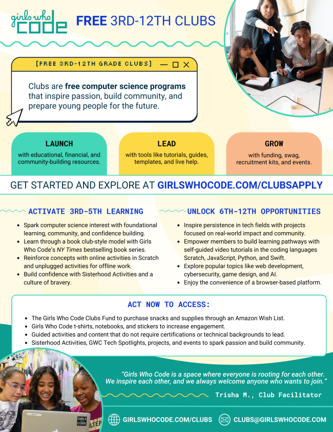 pdf with information on girls who code, free 3rd through 12th clubs. Clubs are free computer science programs that inspire passion, build community, and prepare young people for the future. Launch with educational, financial, and community-building resources, lead with tools like tutorials, guides, templates, and live help, grow with funding swag, recruitment kits, and events. get started and explore at girlswhocode.com/clubsapply. aCTIVATE 3RD-5TH LEARNING Spark computer science interest with foundational learning, community, and confidence building. Learn through a book club-style model with Girls Who Code’s NY Times bestselling book series. Reinforce concepts with online activities in Scratch and unplugged activities for offline work. Build confidence with Sisterhood Activities and a culture of bravery. UNLOCK 6TH-12TH OPPORTUNITIES Inspire persistence in tech fields with projects focused on real-world impact and community. Empower members to build learning pathways with self-guided video tutorials in the coding languages Scratch, JavaScript, Python, and Swift. Explore popular topics like web development, cybersecurity, game design, and AI. Enjoy the convenience of a browser-based platform. ACT NOW TO ACCESS: The Girls Who Code Clubs Fund to purchase snacks and supplies through an Amazon Wish List. Girls Who Code t-shirts, notebooks, and stickers to increase engagement. Guided activities and content that do not require certifications or technical backgrounds to lead. Sisterhood Activities, GWC Tech Spotlights, projects, and events to spark passion and build community. "girls who code is a space where everyone is rooting for each other. we inspire each other, and we always welcome anyone who wants to join." - Trisha M., club facilitator