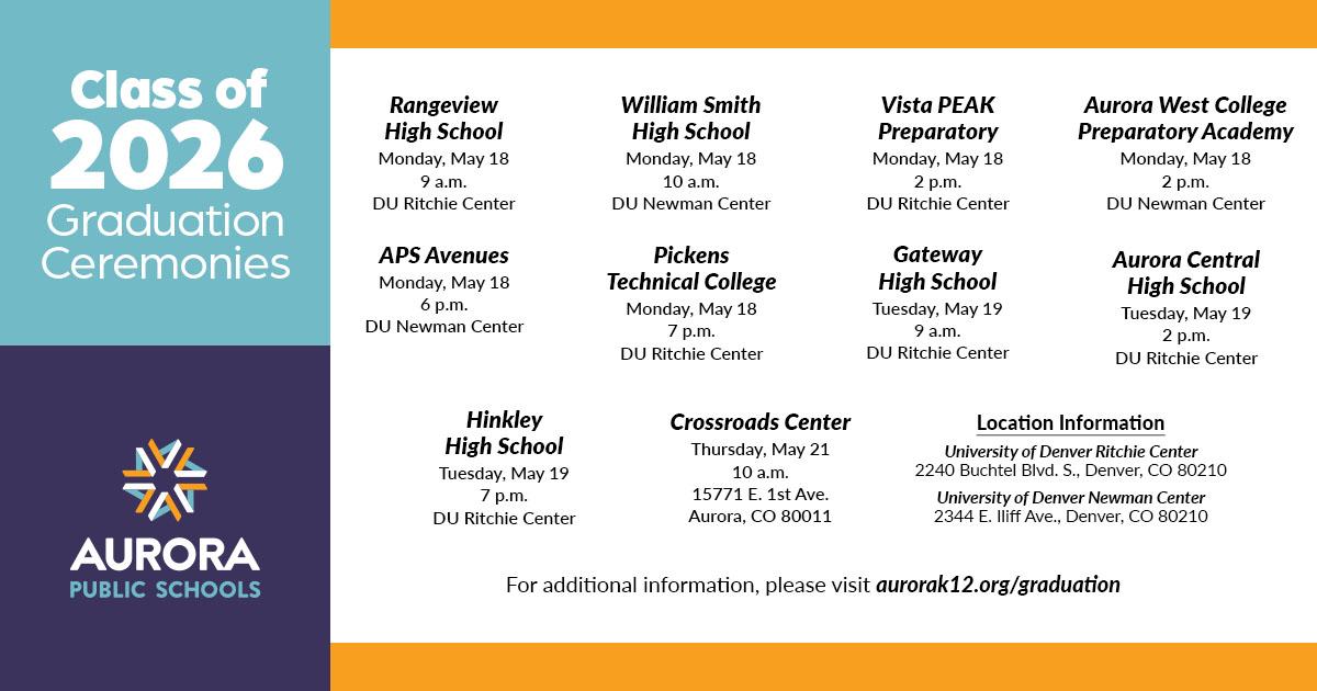 list of upcoming graduation dates by school. The Crossroads Exit Ceremony is Thursday, May 21, 2026, at 10 a.m.. The main End of Year Graduations for all schools are held across Monday, May 18, 2026, and Tuesday, May 19, 2026, with individual school times ranging from 9 a.m. to 7 p.m.  They are taking place at either the Ritchie Center or the Newman Center for the Performing Arts. Please visit aurorak12.org/graduation for more information on dates and times. 