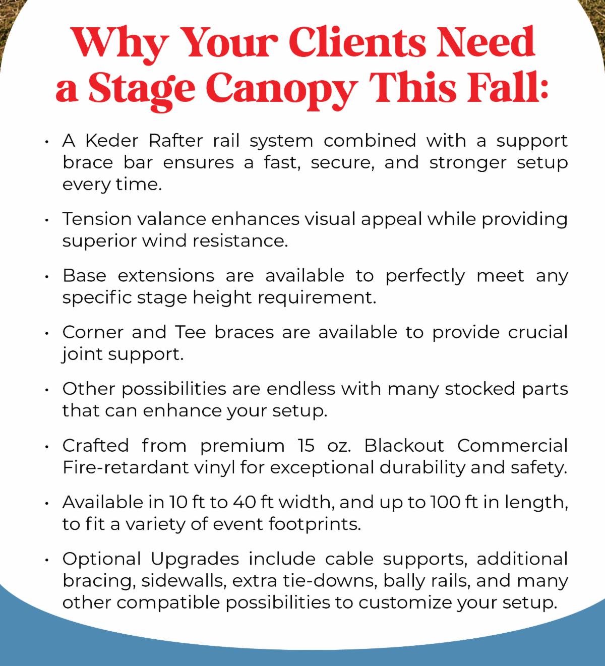 Why Your Clients Need a Stage Canopy This Fall: A Keder Rafter rail system combined with a support brace bar ensures a fast, secure, and stronger setup every time. Tension valance enhances visual appeal while providing superior wind resistance. Base extensions are available to perfectly meet any specific stage height requirement. Corner and Tee braces are available to provide crucial joint support. Other possibilities are endless with many stocked parts that can enhance your setup. Crafted from premium 15 oz. Blackout Commercial Fire-retardant vinyl for exceptional durability and safety. Available in 10 ft to 40 ft width, and up to 100 ft in length, to fit a variety of event footprints. Optional Upgrades include cable supports, additional bracing, sidewalls, extra tie-downs, bally rails, and many other compatible possibilities to customize your setup.