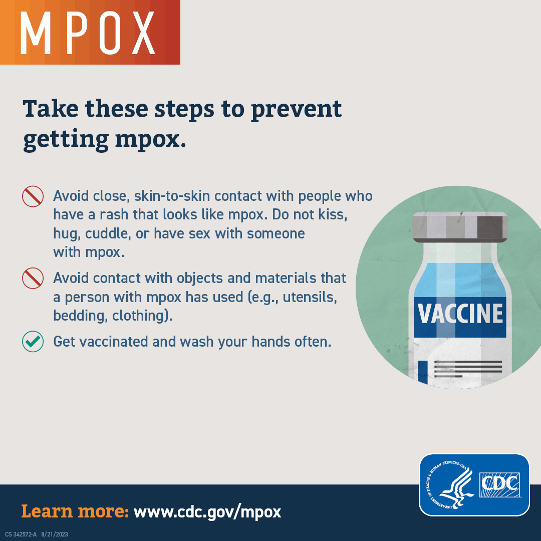 Take these steps to prevent getting pox. Avoid close, skin-to-skin contact with people who have a rash that looks like pox. Do not kiss, hug, cuddle, or have sex with someone with mpox. Avoid contact with objects and materials that a person with mpox has used (e.g., utensils, bedding, clothing). Get vaccinated and wash your hands often.  