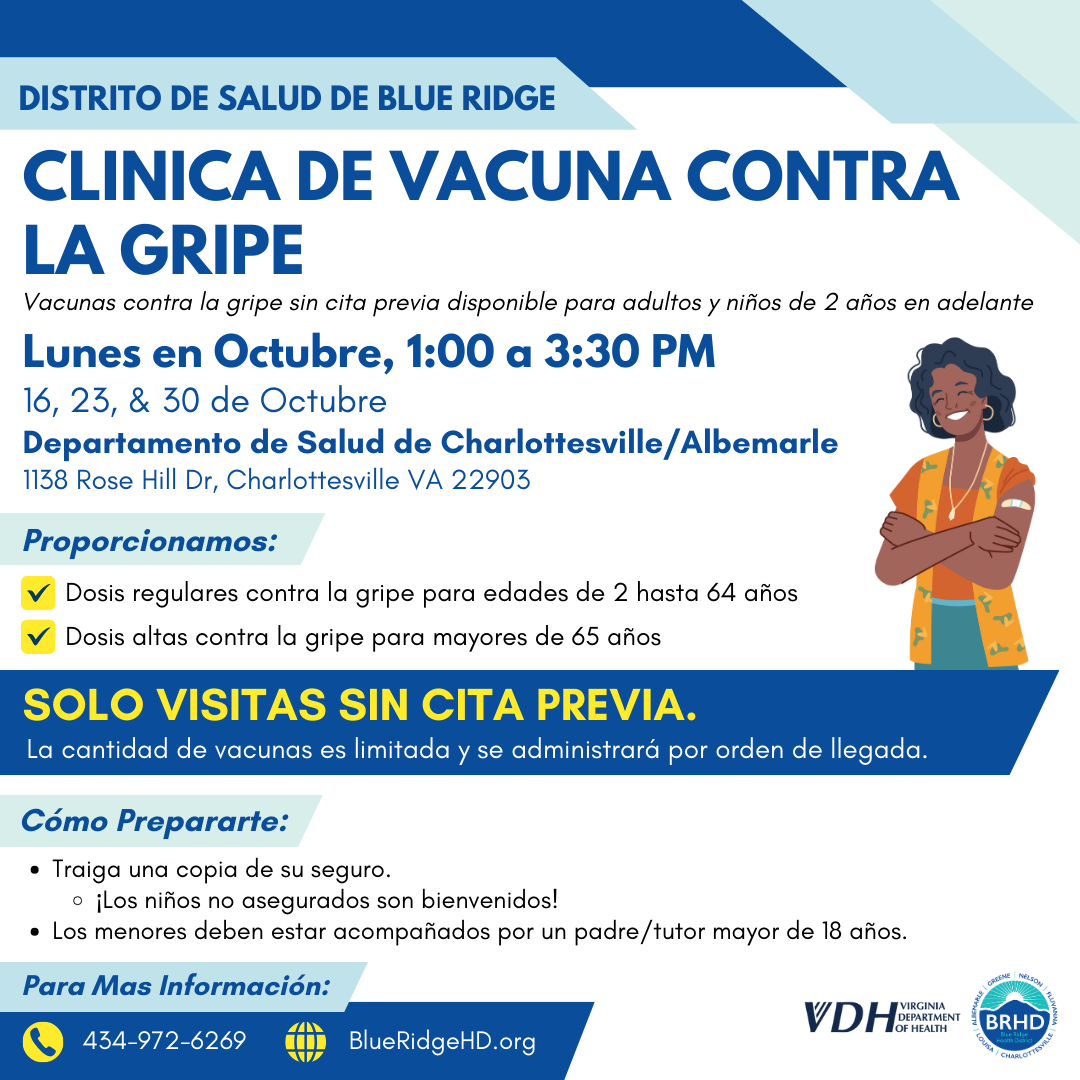 Clinica de Vacuna Contra la Gripe. Vacunas contra la gripe sin cita previa disponible para adultos y niños de 2 años en adelante. Lunes en Octubre, 1:00 a 3:30 PM. 16, 23, & 30 de Octubre. Departamento de Salud de Charlottesville/Albemarle. 1138 Rose Hill Dr, Charlottesville VA 22903. Proporcionamos: dosis regulares contra la gripe para edades de 2 hasta 64 años y dosis altas contra la gripe para mayores de 65 años. Solo visitas sin cita previa. La cantidad de vacunas es limitada y se administrará por orden de llegada. Cómo Prepararte: traiga una copia de su seguro. ¡Los niños no asegurados son bienvenidos! Los menores deben estar acompañados por un padre/tutor mayor de 18 años. Para Mas Información: 434-972-6269.